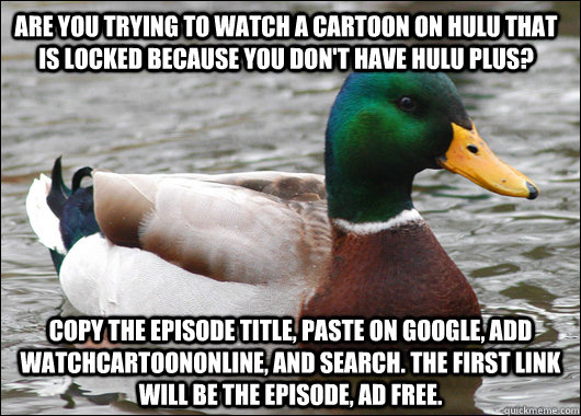 Are you trying to watch a cartoon on hulu that is locked because you don't have hulu plus?  Copy the episode title, paste on google, add watchcartoononline, and search. The first link will be the episode, Ad free.  - Are you trying to watch a cartoon on hulu that is locked because you don't have hulu plus?  Copy the episode title, paste on google, add watchcartoononline, and search. The first link will be the episode, Ad free.   Actual Advice Mallard