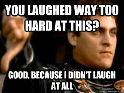 You laughed way too hard at this? Good, because I didn't laugh at all  Downvoting Roman