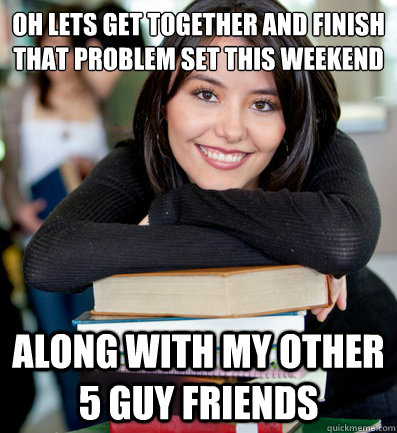 Oh lets get together and finish that problem set this weekend Along with my other 5 guy friends  Attractive Female Engineering Student