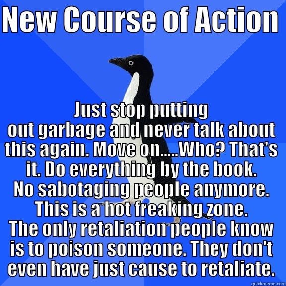 NEW COURSE OF ACTION  JUST STOP PUTTING OUT GARBAGE AND NEVER TALK ABOUT THIS AGAIN. MOVE ON.....WHO? THAT'S IT. DO EVERYTHING BY THE BOOK. NO SABOTAGING PEOPLE ANYMORE. THIS IS A HOT FREAKING ZONE. THE ONLY RETALIATION PEOPLE KNOW IS TO POISON SOMEONE. THEY DON'T EVEN HAVE JU Socially Awkward Penguin