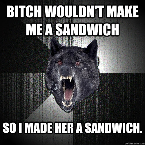 bitch wouldn't make me a sandwich So I made her a sandwich.  Insanity Wolf