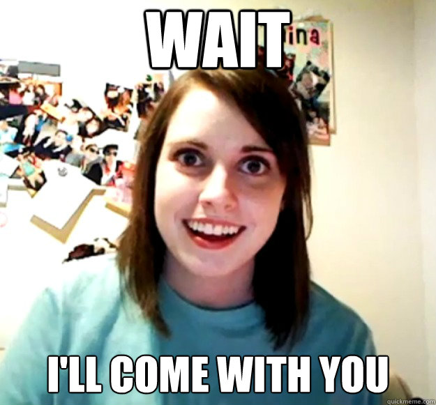 wait I'll come with you  Overly Attached Girlfriend