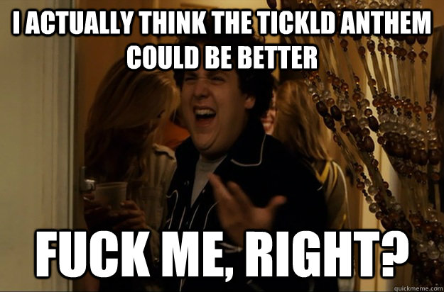 I actually think the Tickld anthem could be better Fuck Me, Right? - I actually think the Tickld anthem could be better Fuck Me, Right?  Fuck Me, Right