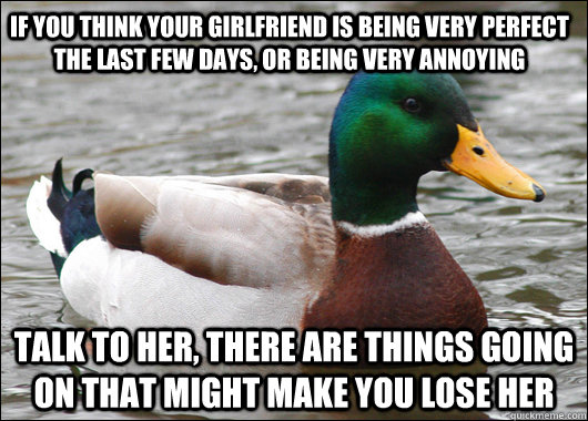 if you think your girlfriend is being very perfect the last few days, or being very annoying talk to her, there are things going on that might make you lose her  Actual Advice Mallard