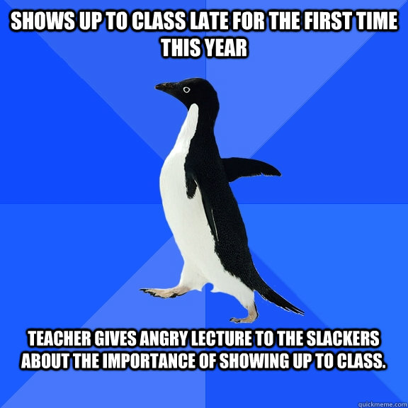 Shows up to class late for the first time this year  Teacher gives angry lecture to the slackers about the importance of showing up to class.   Socially Awkward Penguin