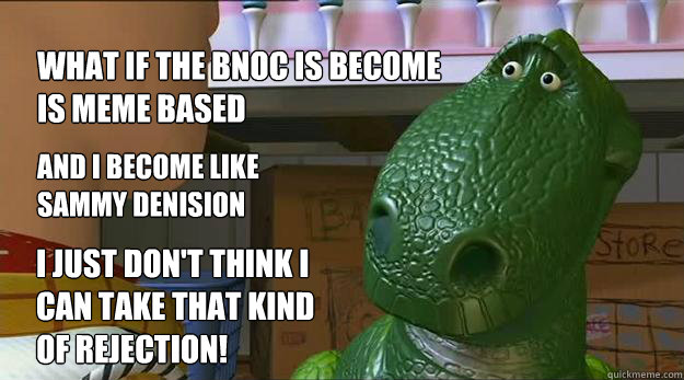 what if the BNOC is become is meme based and I become like
sammy denision I just don't think I 
can take that kind
of rejection!  Redditor Rex