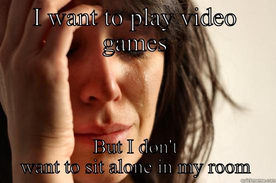 I WANT TO PLAY VIDEO GAMES BUT I DON'T WANT TO SIT ALONE IN MY ROOM First World Problems