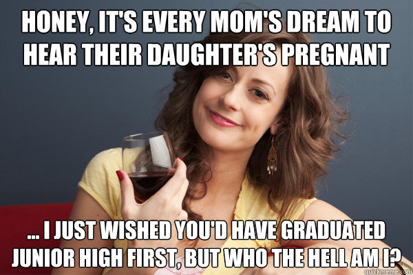 Honey, it's every mom's dream to hear their daughter's pregnant ... I just wished you'd have graduated junior high first, but who the hell am I?  Forever Resentful Mother
