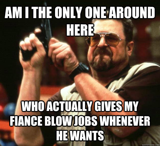 AM I THE ONLY ONE AROUND HERE who actually gives my fiance blow jobs whenever he wants  Angry Walter