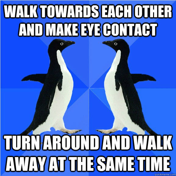 Walk towards each other and make eye contact turn around and walk away at the same time  