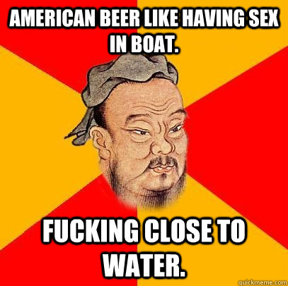 American beer like having sex in boat. Fucking close to water.  Confucius says