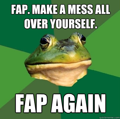 fap. make a mess all over yourself. fap again  Foul Bachelor Frog