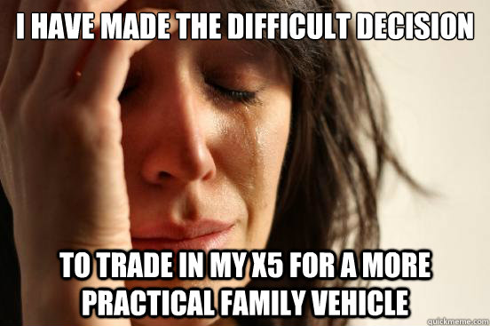 I have made the difficult decision to trade in my X5 for a more practical family vehicle  First World Problems