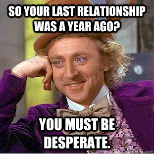 So your last relationship was a year ago? You must be desperate.  Creepy Wonka