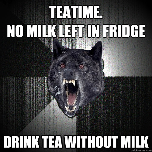 Teatime. 
No milk left in fridge Drink tea without milk  Insanity Wolf