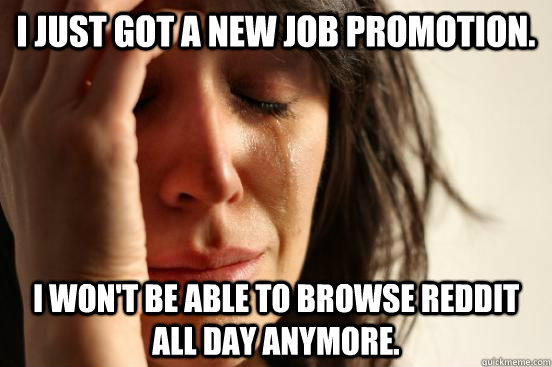 I just got a new job promotion. I won't be able to browse reddit all day anymore.  First World Problems