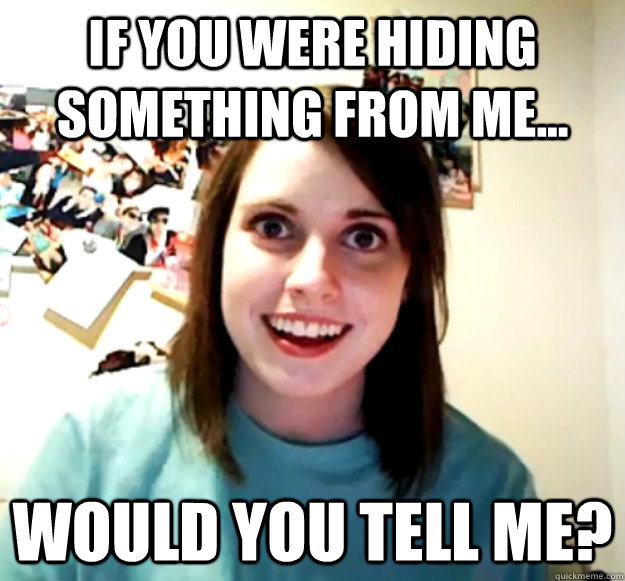 If you were hiding something from me... would you tell me?  Overly Attached Girlfriend