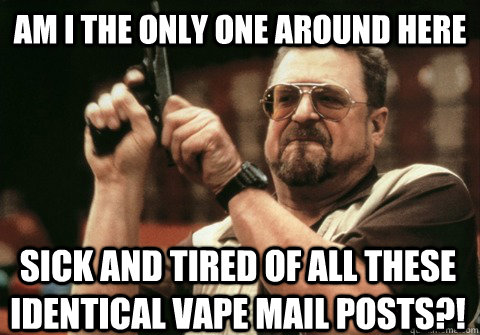 Am I the only one around here sick and tired of all these identical vape mail posts?! - Am I the only one around here sick and tired of all these identical vape mail posts?!  Am I the only one