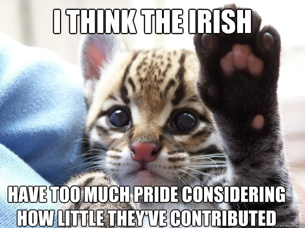 I think the irish have too much pride considering how little they've contributed  