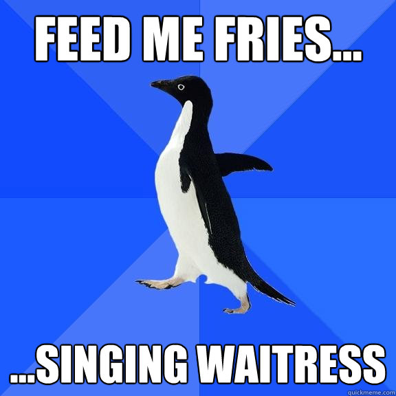 Feed me Fries... ...Singing Waitress  Socially Awkward Penguin