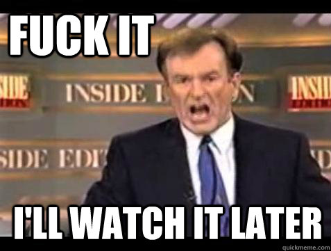 FUCK IT I'll watch it later  Fuck it