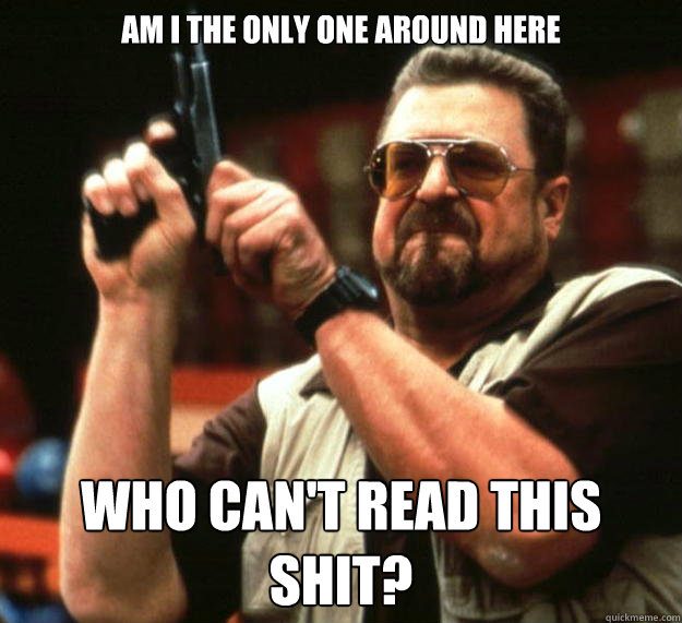am I the only one around here Who can't read this shit?  Angry Walter