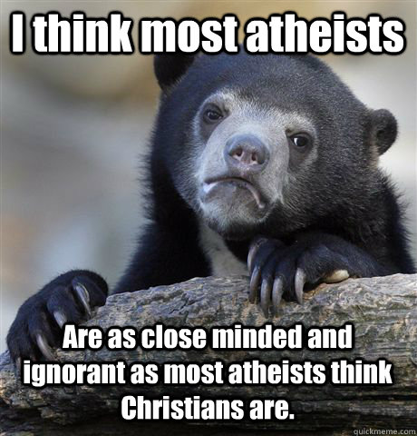 I think most atheists Are as close minded and ignorant as most atheists think Christians are. - I think most atheists Are as close minded and ignorant as most atheists think Christians are.  Confession Bear