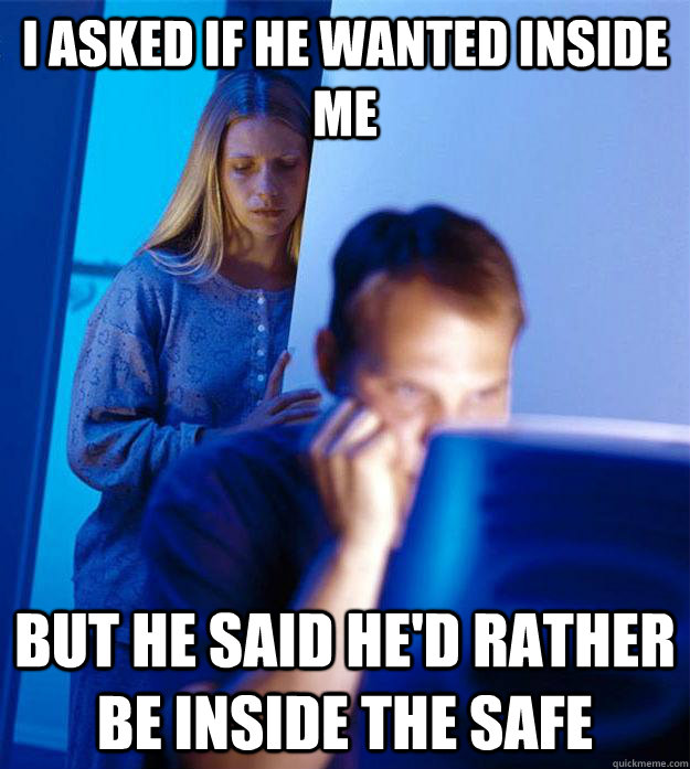 I asked if he wanted inside me but he said he'd rather be inside the safe  Redditors Wife