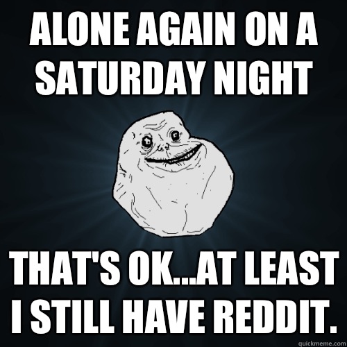 Alone again on a Saturday Night That's ok...at least I still have Reddit.  Forever Alone