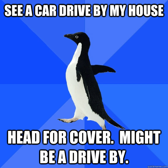 See a car drive by my house head for cover.  might be a drive by.  Socially Awkward Penguin