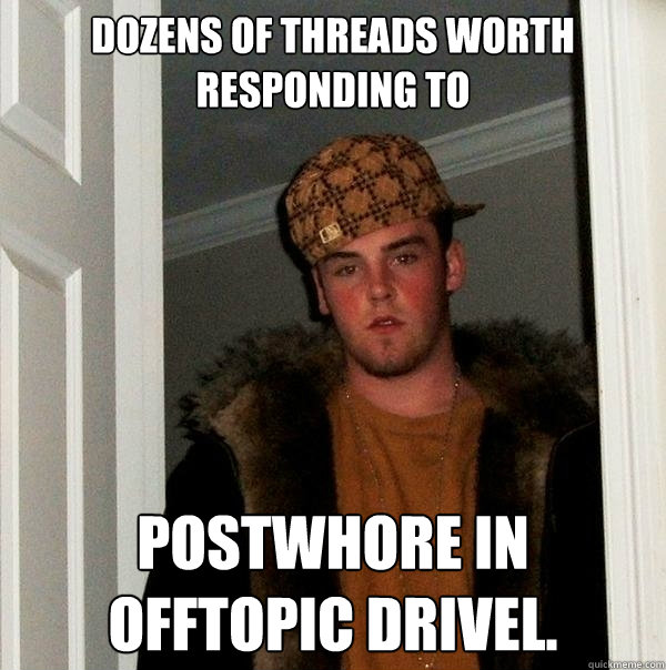 Dozens of threads worth responding to Postwhore in offtopic drivel.  Scumbag
