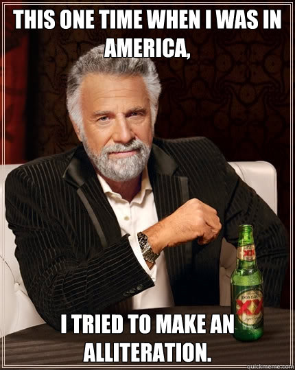 This one time when I was in America, I tried to make an alliteration.  The Most Interesting Man In The World