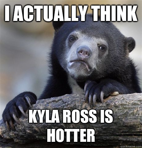 I actually think Kyla Ross is hotter  Confession Bear