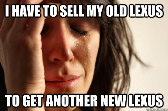 I have to sell my old lexus To get another new lexus  First World Problems
