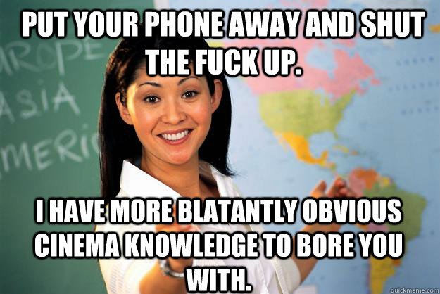 Put your phone away and shut the fuck up. I have more blatantly obvious cinema knowledge to bore you with.  Unhelpful High School Teacher
