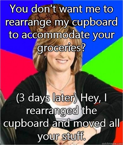 You don't want me to rearrange my cupboard to accommodate your groceries? (3 days later) Hey, I rearranged the cupboard and moved all your stuff.  Scumbag mom