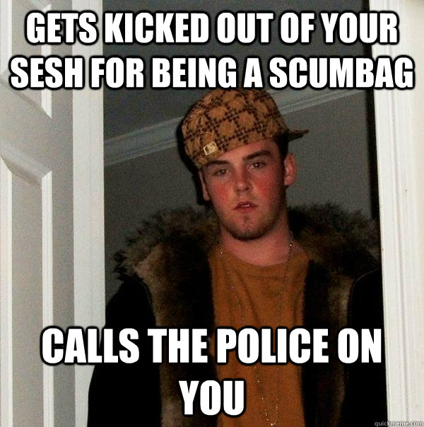 Gets kicked out of your sesh for being a scumbag Calls the police on you  Scumbag Steve