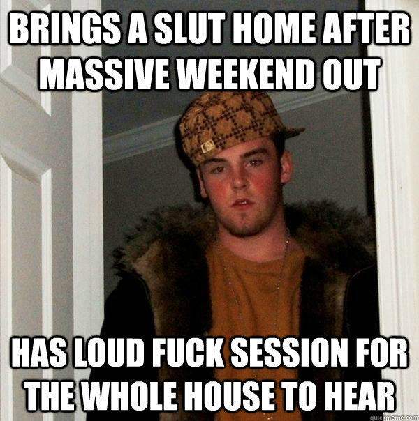 brings a slut home after massive weekend out has loud fuck session for the whole house to hear  Scumbag Steve
