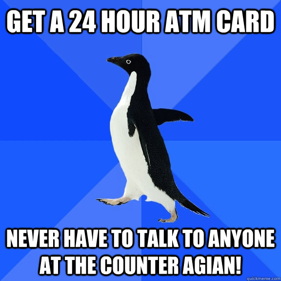 Get a 24 hour atm card never have to talk to anyone at the counter agian!  Socially Awkward Penguin