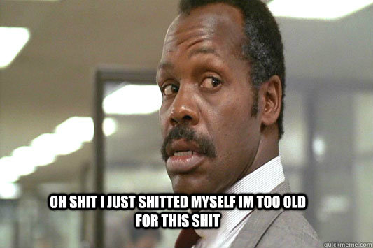 OH shit i just shitted myself im too old for this shit  Danny Glover Lethal Weapon