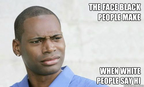 the face black
people make
 When White
people say hi - the face black
people make
 When White
people say hi  Confused Black Man