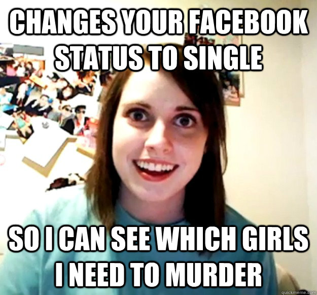 CHANGES YOUR FACEBOOK STATUS TO SINGLE SO I CAN SEE WHICH GIRLS I NEED TO MURDER  Overly Attached Girlfriend