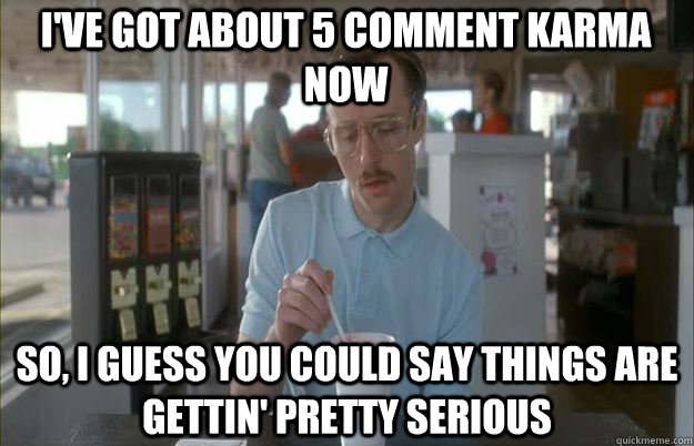 I've got about 5 comment karma now So, I guess you could say things are gettin' pretty serious  Serious Kip