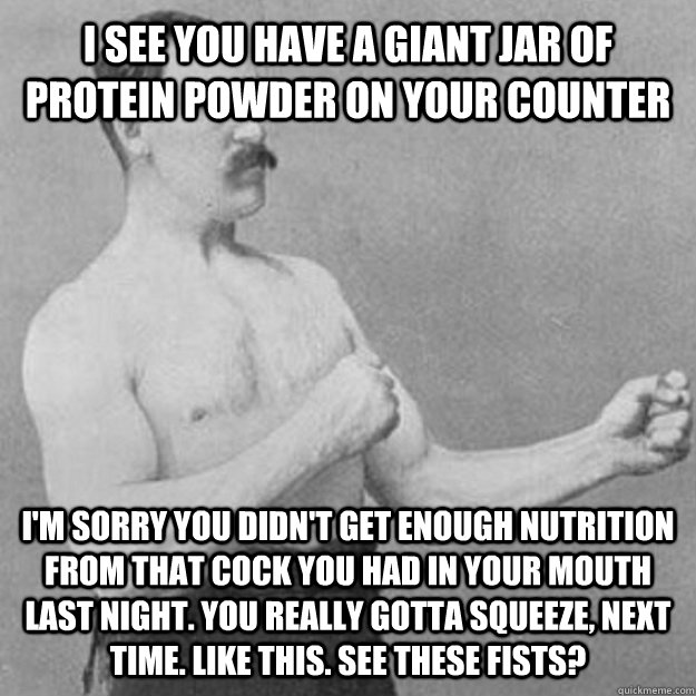 i see you have a giant jar of protein powder on your counter i'm sorry you didn't get enough nutrition from that cock you had in your mouth last night. you really gotta squeeze, next time. like this. see these fists?   overly manly man