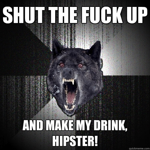 SHUT THE FUCK UP  AND MAKE MY DRINK, HIPSTER!   Insanity Wolf