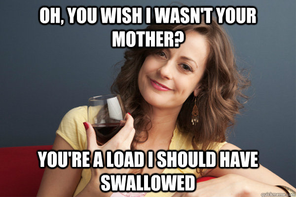 Oh, you wish i wasn't your mother? You're a load i should have swallowed  Forever Resentful Mother