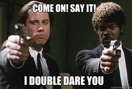 come on! say it! i double dare you   