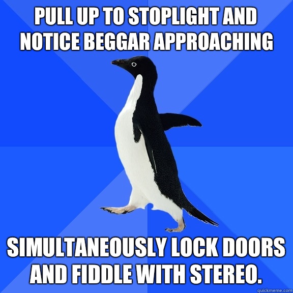 Pull up to stoplight and notice beggar approaching Simultaneously lock doors and fiddle with stereo.   Socially Awkward Penguin