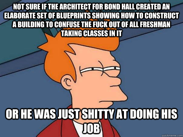 Not sure if the architect for bond hall created an elaborate set of blueprints showing how to construct a building to confuse the fuck out of all freshman taking classes in it or he was just shitty at doing his job   Futurama Fry