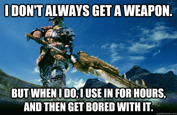 I don't always get a weapon. but when i do, i use in for hours, and then get bored with it.  The Most Interesting Monster Hunter In the World